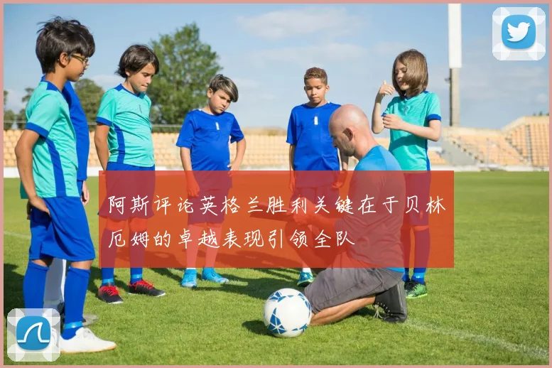 阿斯评论英格兰胜利关键在于贝林厄姆的卓越表现引领全队
