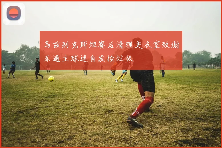 乌兹别克斯坦赛后清理更衣室致谢东道主球迷自发捡垃圾