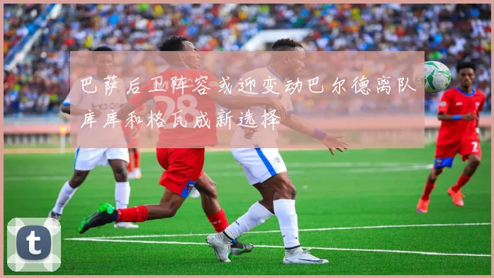 巴萨后卫阵容或迎变动巴尔德离队库库和格瓦成新选择