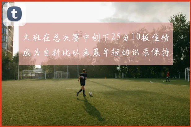 文班在总决赛中创下25分10板佳绩成为自科比以来最年轻的记录保持者