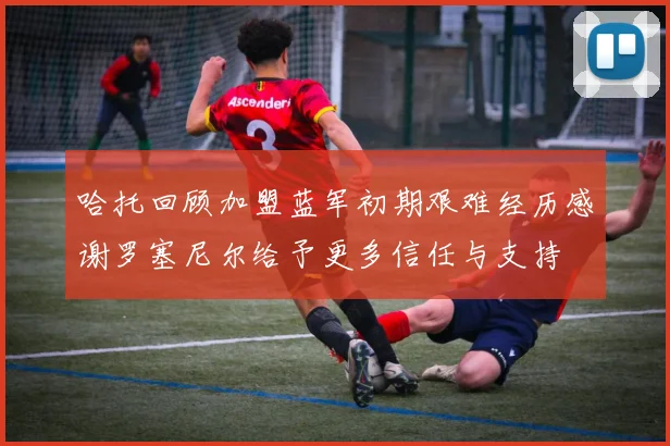 哈托回顾加盟蓝军初期艰难经历感谢罗塞尼尔给予更多信任与支持