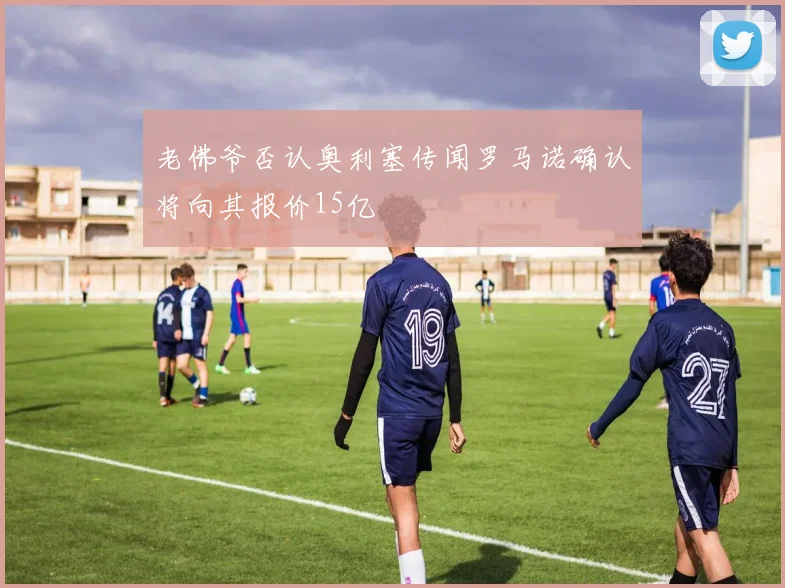 老佛爷否认奥利塞传闻罗马诺确认将向其报价15亿