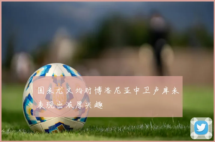 国米尤文均对博洛尼亚中卫卢库米表现出浓厚兴趣