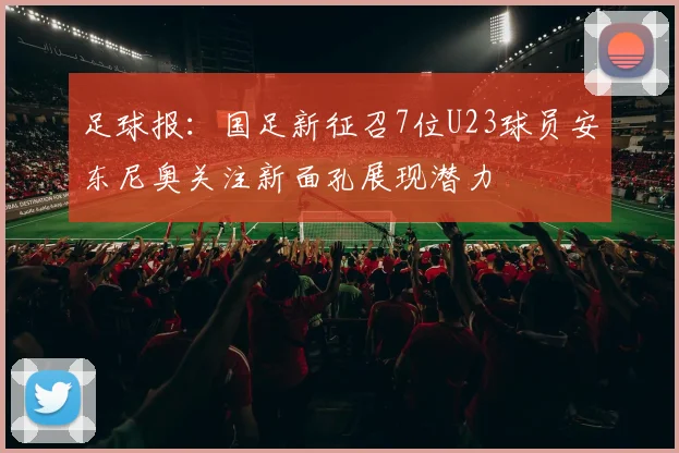 足球报：国足新征召7位U23球员安东尼奥关注新面孔展现潜力