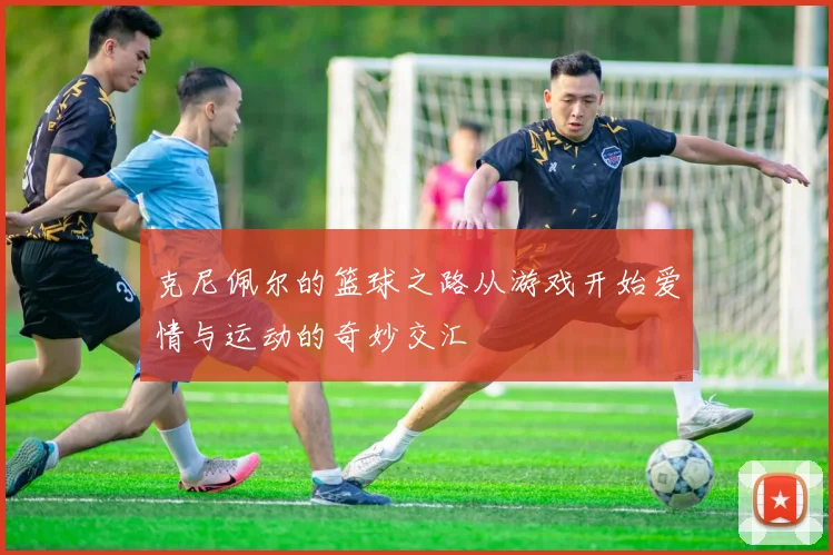 克尼佩尔的篮球之路从游戏开始爱情与运动的奇妙交汇