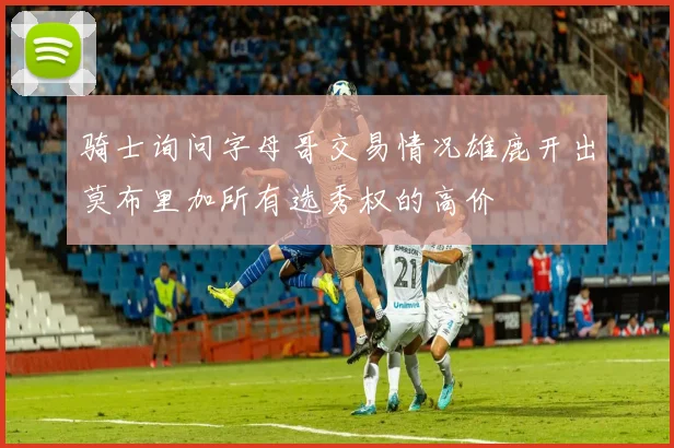 骑士询问字母哥交易情况雄鹿开出莫布里加所有选秀权的高价