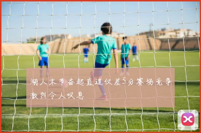 湖人末节奋起直追仅差5分赛场竞争激烈令人叹息