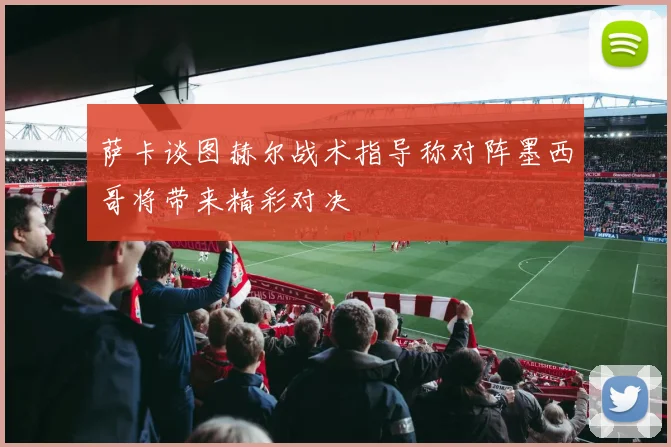 萨卡谈图赫尔战术指导称对阵墨西哥将带来精彩对决