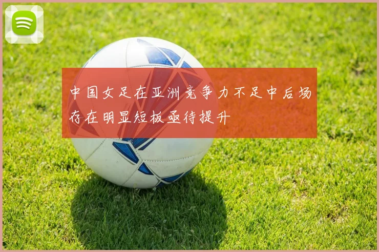 中国女足在亚洲竞争力不足中后场存在明显短板亟待提升