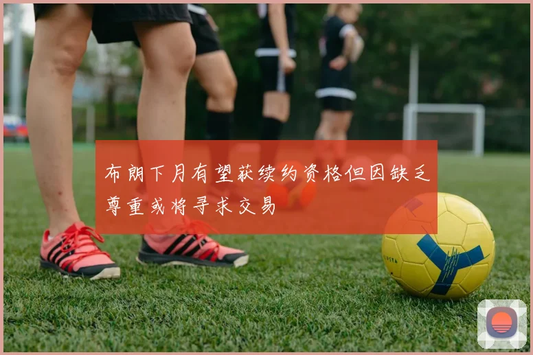 布朗下月有望获续约资格但因缺乏尊重或将寻求交易